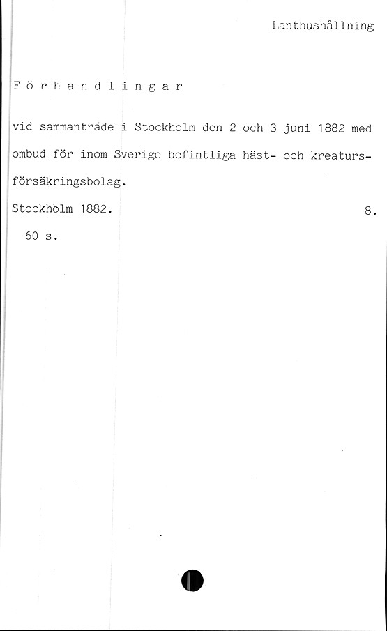  ﻿Lanthushållning
Förhandlingar
vid sammanträde i Stockholm den 2 och 3 juni 1882 med
ombud för inom Sverige befintliga häst- och kreaturs-
försäkringsbolag.
Stockholm 1882.
8.